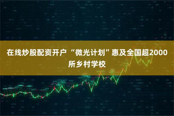 在线炒股配资开户 “微光计划”惠及全国超2000所乡村学校