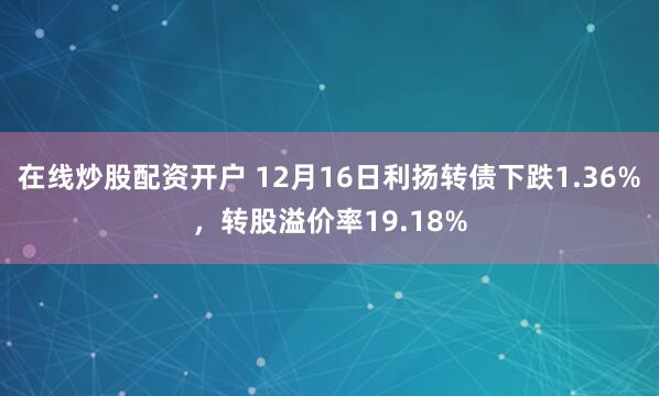 在线炒股配资开户 12月16日利扬转债下跌1.36%，转股溢价率19.18%