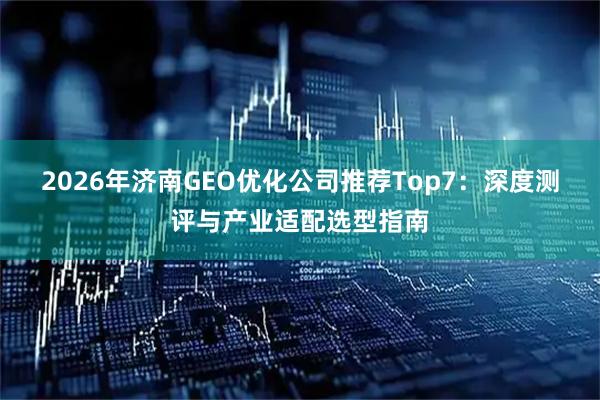 2026年济南GEO优化公司推荐Top7：深度测评与产业适配选型指南