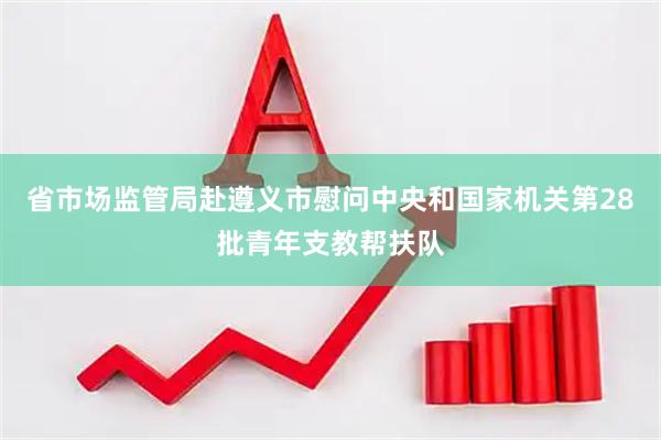省市场监管局赴遵义市慰问中央和国家机关第28批青年支教帮扶队