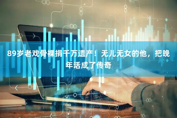 89岁老戏骨裸捐千万遗产！无儿无女的他，把晚年活成了传奇