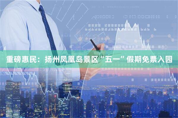 重磅惠民：扬州凤凰岛景区“五一”假期免票入园