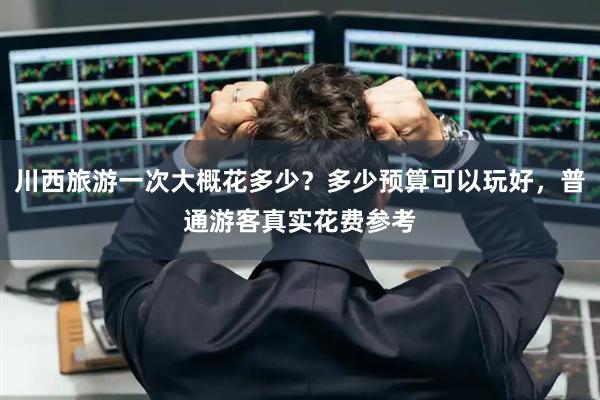 川西旅游一次大概花多少？多少预算可以玩好，普通游客真实花费参考