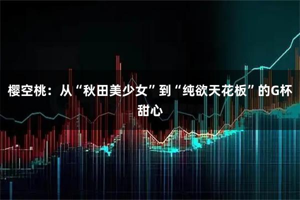 樱空桃：从“秋田美少女”到“纯欲天花板”的G杯甜心