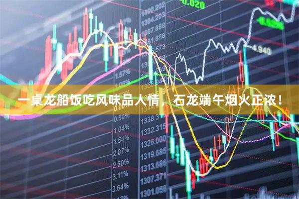 一桌龙船饭吃风味品人情，石龙端午烟火正浓！