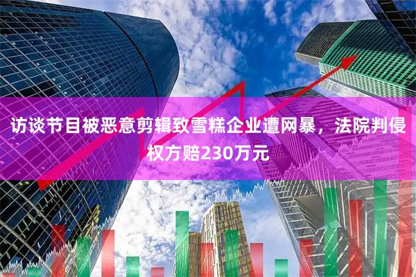 访谈节目被恶意剪辑致雪糕企业遭网暴，法院判侵权方赔230万元