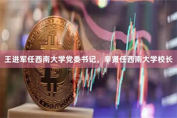 王进军任西南大学党委书记，辛贤任西南大学校长